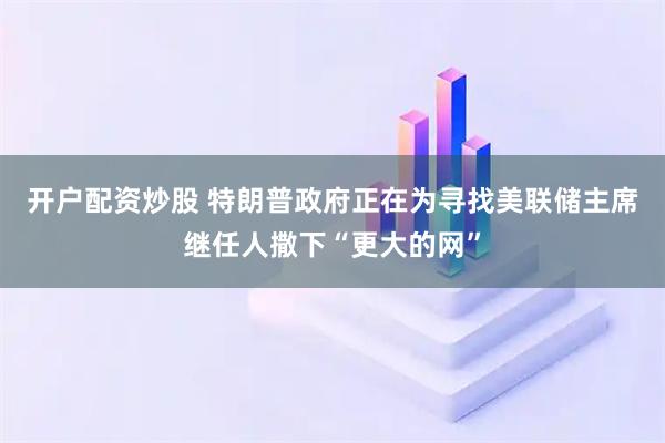开户配资炒股 特朗普政府正在为寻找美联储主席继任人撒下“更大的网”