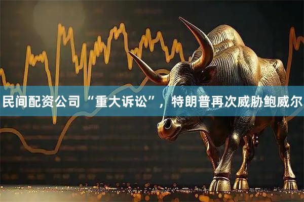 民间配资公司 “重大诉讼”，特朗普再次威胁鲍威尔