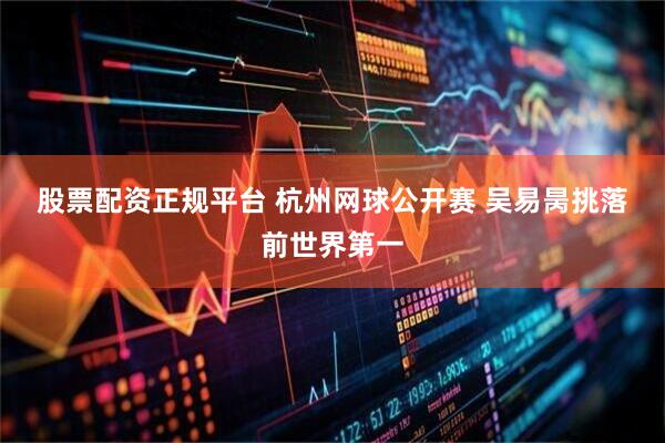 股票配资正规平台 杭州网球公开赛&#32;吴易昺挑落前世界第一