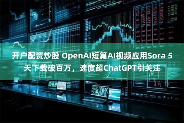 开户配资炒股 OpenAI短篇AI视频应用Sora 5天下载破百万，速度超ChatGPT引关注